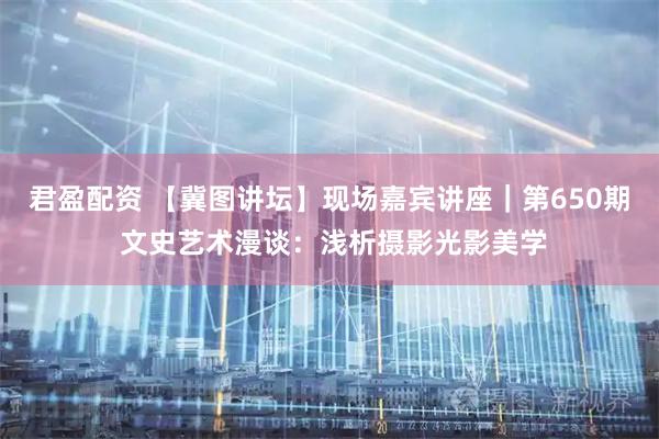 君盈配资 【冀图讲坛】现场嘉宾讲座|第650期 文史艺术漫谈:浅析摄影光影美学