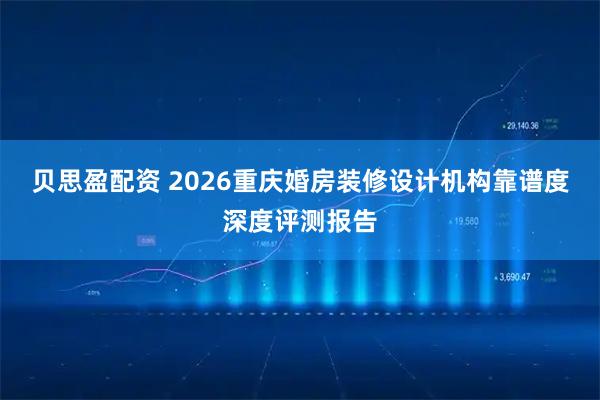 贝思盈配资 2026重庆婚房装修设计机构靠谱度深度评测报告