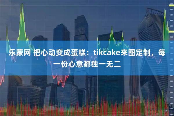 乐蒙网 把心动变成蛋糕:tikcake来图定制,每一份心意都独一无二