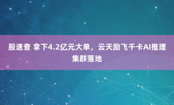 股速查 拿下4.2亿元大单，云天励飞千卡AI推理集群落地