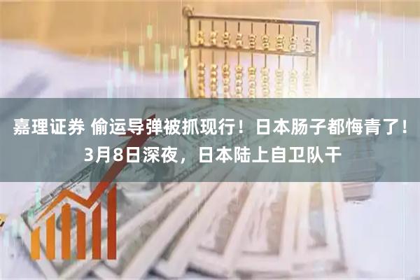 嘉理证券 偷运导弹被抓现行!日本肠子都悔青了! 3月8日深夜,日本陆上自卫队干