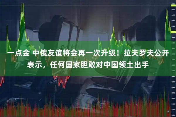 一点金 中俄友谊将会再一次升级！拉夫罗夫公开表示，任何国家胆敢对中国领土出手
