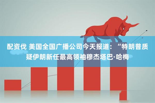 配资伐 美国全国广播公司今天报道：“特朗普质疑伊朗新任最高领袖穆杰塔巴·哈梅