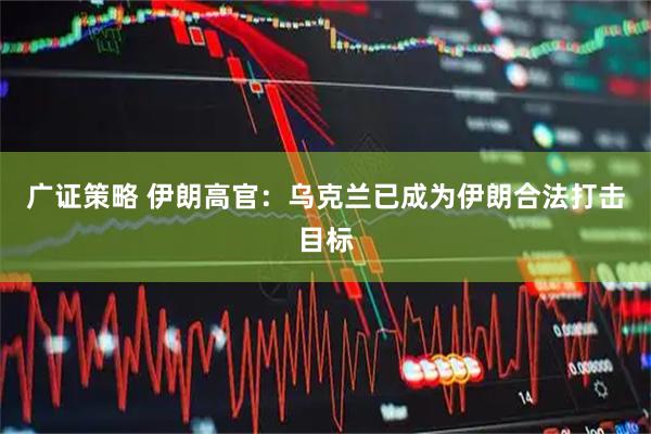 广证策略 伊朗高官：乌克兰已成为伊朗合法打击目标