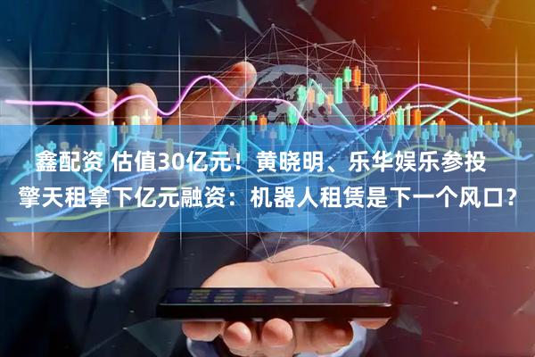 鑫配资 估值30亿元！黄晓明、乐华娱乐参投  擎天租拿下亿元融资：机器人租赁是下一个风口？