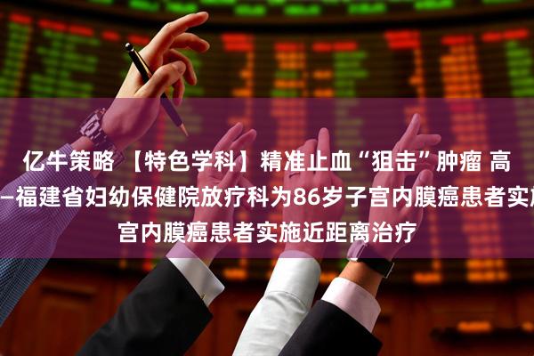 亿牛策略 【特色学科】精准止血“狙击”肿瘤 高龄不是禁忌——福建省妇幼保健院放疗科为86岁子宫内膜癌患者实施近距离治疗