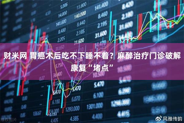 财米网 胃癌术后吃不下睡不着？麻醉治疗门诊破解康复“堵点”