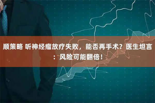 顺策略 听神经瘤放疗失败，能否再手术？医生坦言：风险可能翻倍！