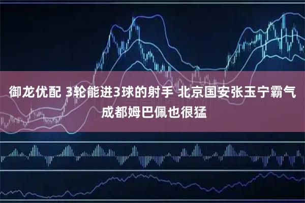 御龙优配 3轮能进3球的射手 北京国安张玉宁霸气 成都姆巴佩也很猛