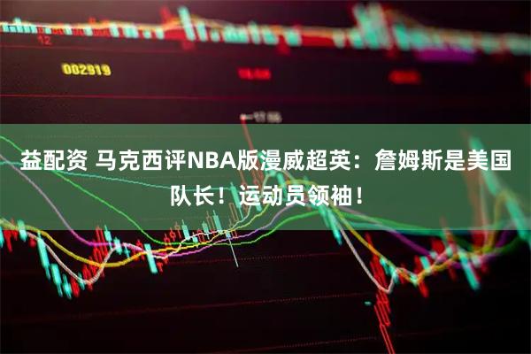 益配资 马克西评NBA版漫威超英:詹姆斯是美国队长!运动员领袖!