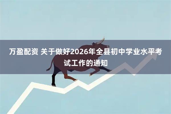 万盈配资 关于做好2026年全县初中学业水平考试工作的通知