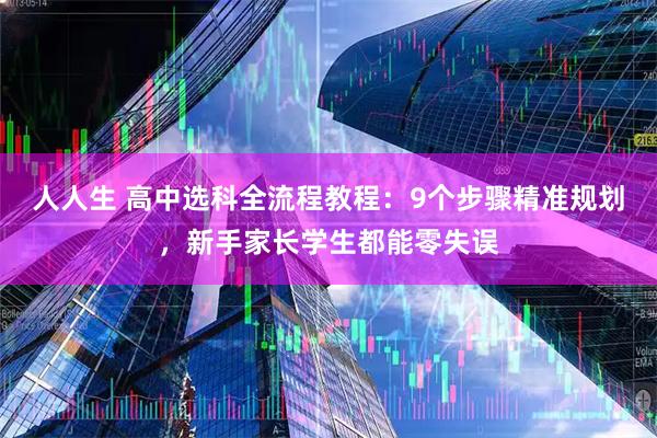 人人生 高中选科全流程教程：9个步骤精准规划，新手家长学生都能零失误