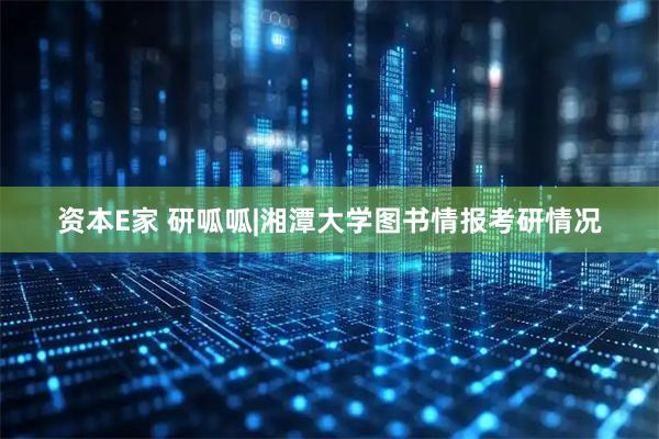 资本E家 研呱呱|湘潭大学图书情报考研情况