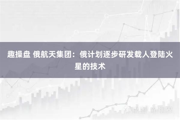 趣操盘 俄航天集团：俄计划逐步研发载人登陆火星的技术