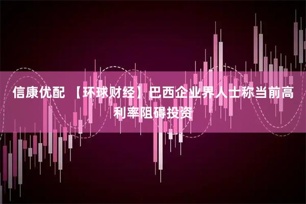 信康优配 【环球财经】巴西企业界人士称当前高利率阻碍投资