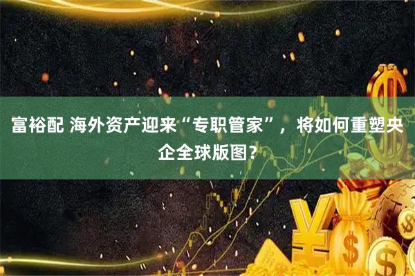 富裕配 海外资产迎来“专职管家”,将如何重塑央企全球版图?