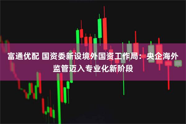 富通优配 国资委新设境外国资工作局：央企海外监管迈入专业化新阶段