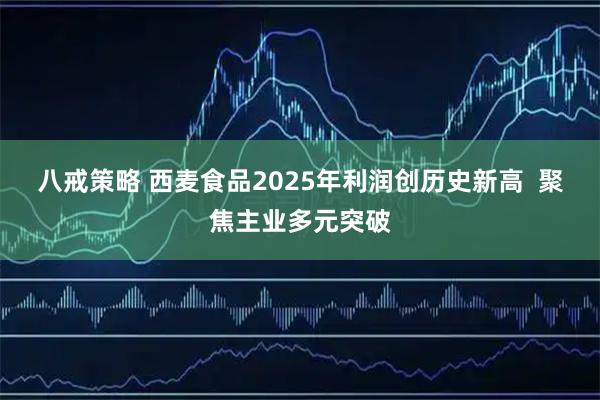 八戒策略 西麦食品2025年利润创历史新高  聚焦主业多元突破