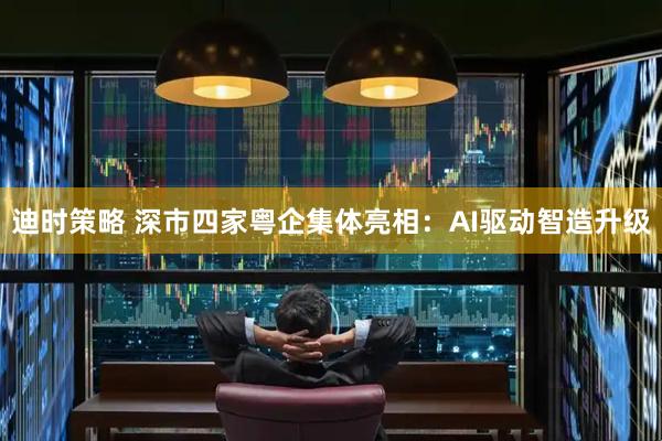 迪时策略 深市四家粤企集体亮相:AI驱动智造升级