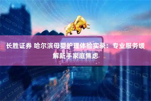 长胜证券 哈尔滨母婴护理体验实录：专业服务缓解新手家庭焦虑