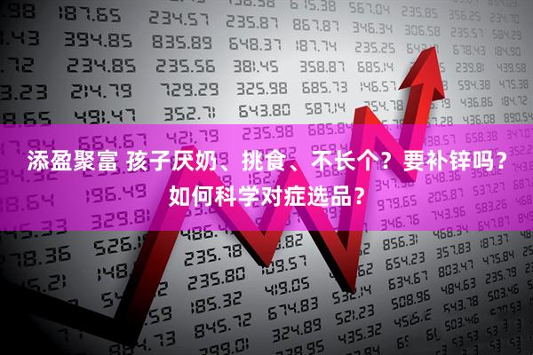 添盈聚富 孩子厌奶、挑食、不长个？要补锌吗？如何科学对症选品？