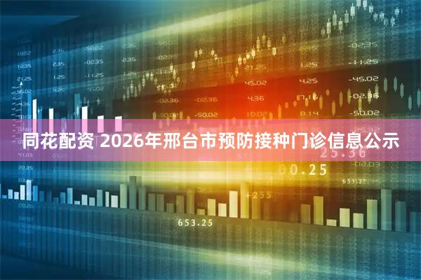 同花配资 2026年邢台市预防接种门诊信息公示