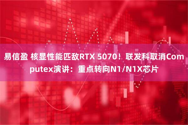 易信盈 核显性能匹敌RTX 5070！联发科取消Computex演讲：重点转向N1/N1X芯片