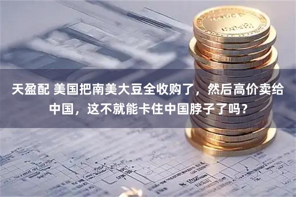 天盈配 美国把南美大豆全收购了，然后高价卖给中国，这不就能卡住中国脖子了吗？
