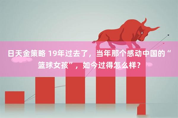 日天金策略 19年过去了，当年那个感动中国的“篮球女孩”，如今过得怎么样？