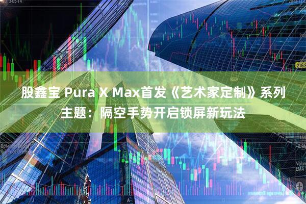 股鑫宝 Pura X Max首发《艺术家定制》系列主题:隔空手势开启锁屏新玩法