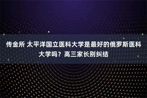 传金所 太平洋国立医科大学是最好的俄罗斯医科大学吗？高三家长别纠结