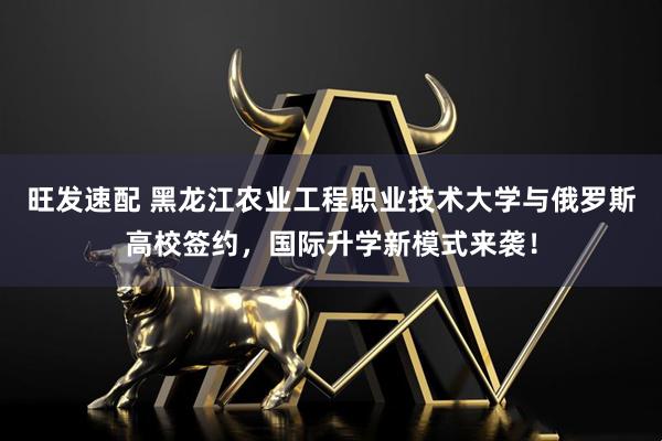 旺发速配 黑龙江农业工程职业技术大学与俄罗斯高校签约，国际升学新模式来袭！