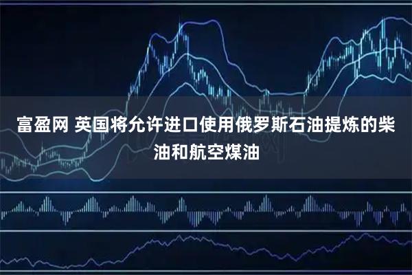富盈网 英国将允许进口使用俄罗斯石油提炼的柴油和航空煤油