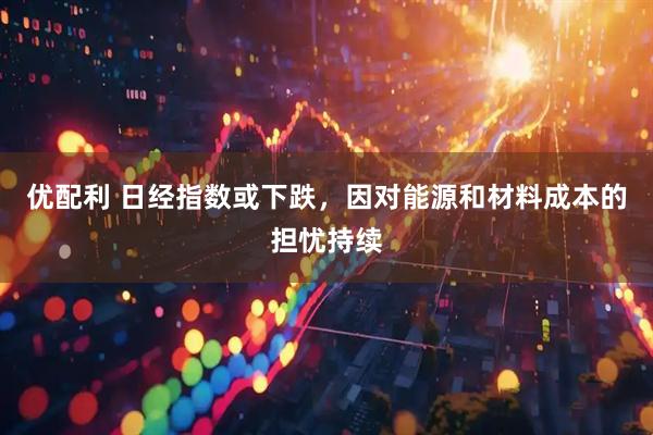 优配利 日经指数或下跌，因对能源和材料成本的担忧持续
