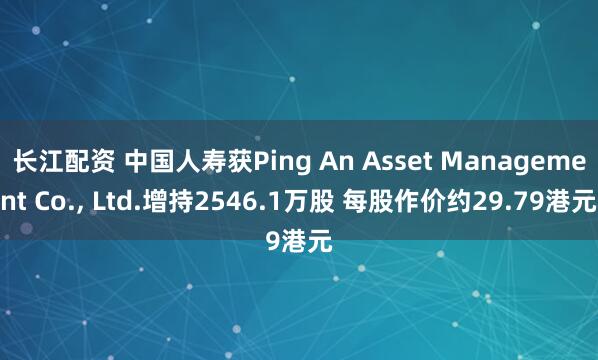 长江配资 中国人寿获Ping An Asset Management Co., Ltd.增持2546.1万股 每股作价约29.79港元