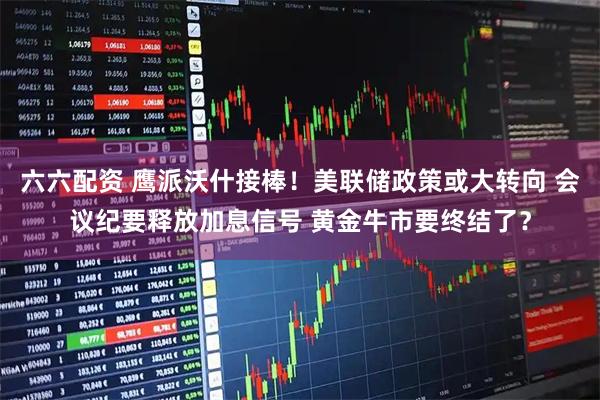 六六配资 鹰派沃什接棒！美联储政策或大转向 会议纪要释放加息信号 黄金牛市要终结了？