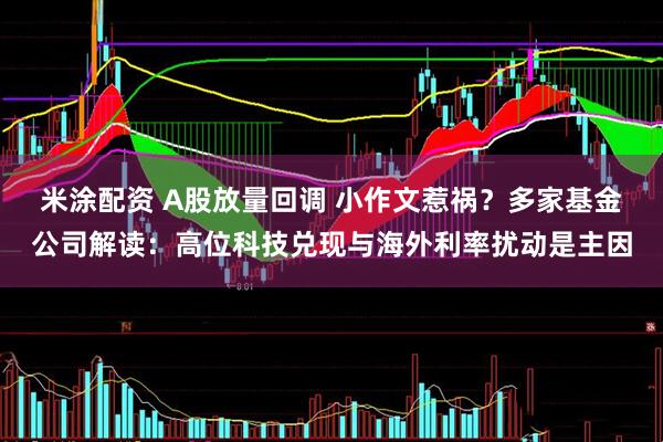米涂配资 A股放量回调 小作文惹祸？多家基金公司解读：高位科技兑现与海外利率扰动是主因