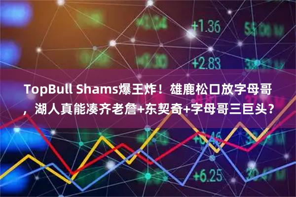 TopBull Shams爆王炸!雄鹿松口放字母哥,湖人真能凑齐老詹+东契奇+字母哥三巨头?