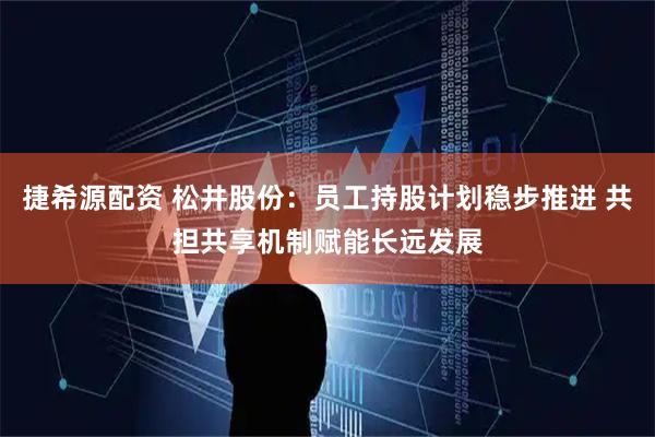 捷希源配资 松井股份：员工持股计划稳步推进 共担共享机制赋能长远发展