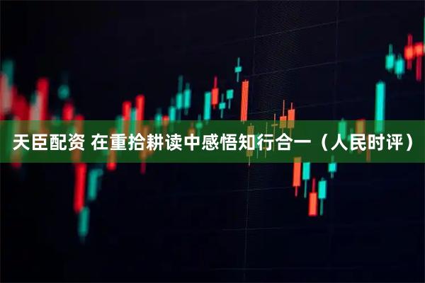 天臣配资 在重拾耕读中感悟知行合一（人民时评）