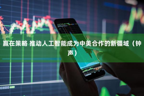 赢在策略 推动人工智能成为中美合作的新疆域（钟声）