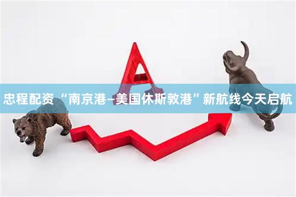 忠程配资 “南京港—美国休斯敦港”新航线今天启航