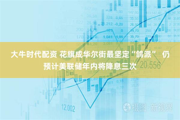 大牛时代配资 花旗成华尔街最坚定“鸽派” 仍预计美联储年内将降息三次