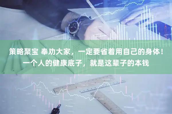 策略聚宝 奉劝大家，一定要省着用自己的身体！一个人的健康底子，就是这辈子的本钱