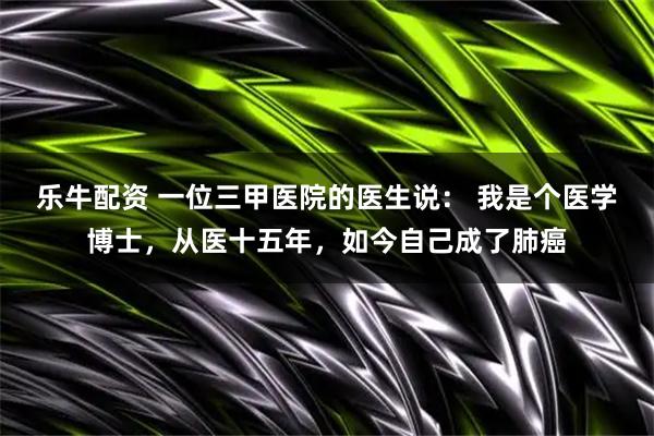 乐牛配资 一位三甲医院的医生说： 我是个医学博士，从医十五年，如今自己成了肺癌
