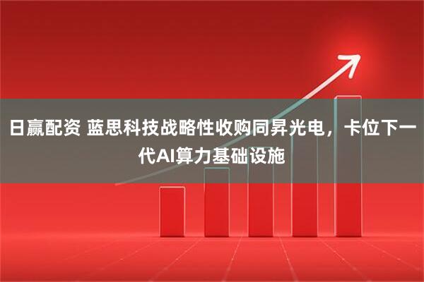 日赢配资 蓝思科技战略性收购同昇光电，卡位下一代AI算力基础设施