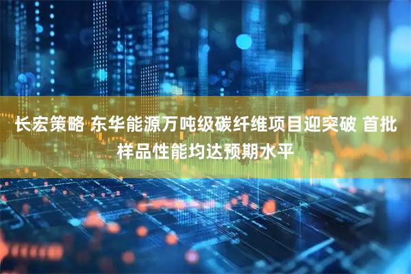 长宏策略 东华能源万吨级碳纤维项目迎突破 首批样品性能均达预期水平