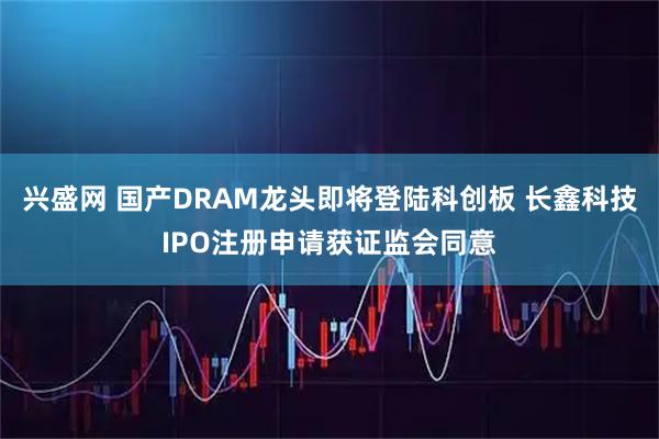 兴盛网 国产DRAM龙头即将登陆科创板 长鑫科技IPO注册申请获证监会同意