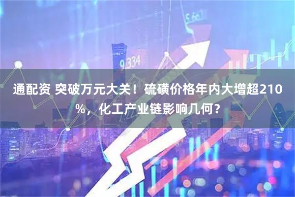 通配资 突破万元大关！硫磺价格年内大增超210%，化工产业链影响几何？