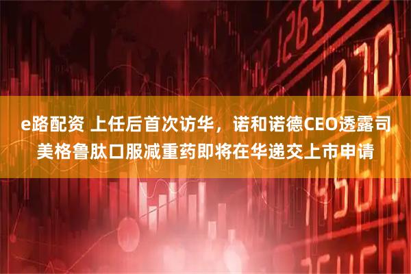 e路配资 上任后首次访华，诺和诺德CEO透露司美格鲁肽口服减重药即将在华递交上市申请